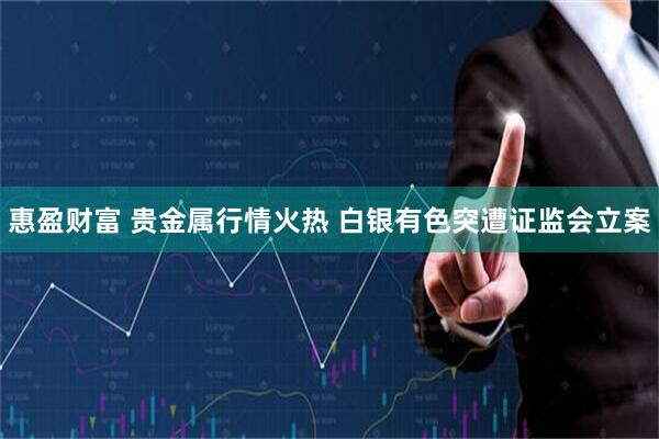 惠盈财富 贵金属行情火热 白银有色突遭证监会立案