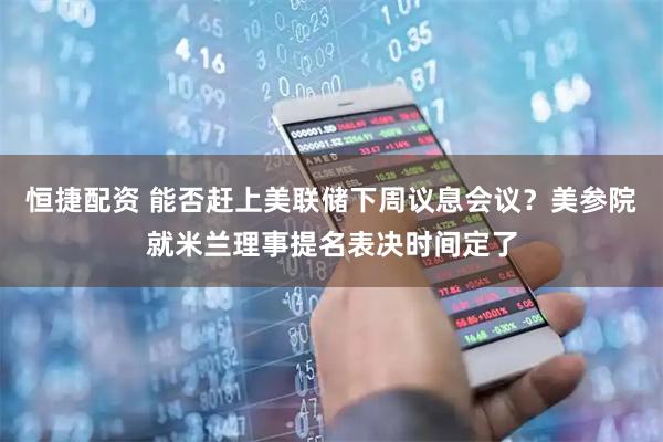 恒捷配资 能否赶上美联储下周议息会议？美参院就米兰理事提名表决时间定了