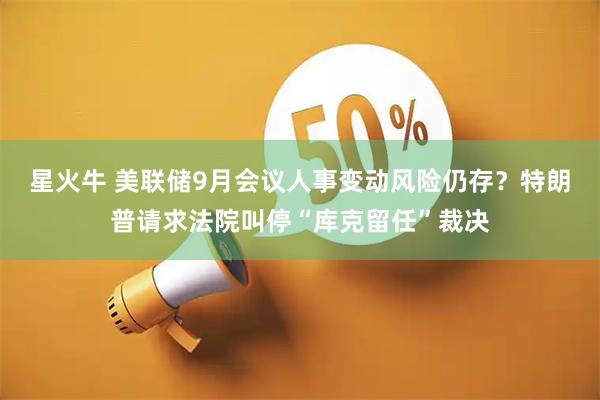 星火牛 美联储9月会议人事变动风险仍存？特朗普请求法院叫停“库克留任”裁决