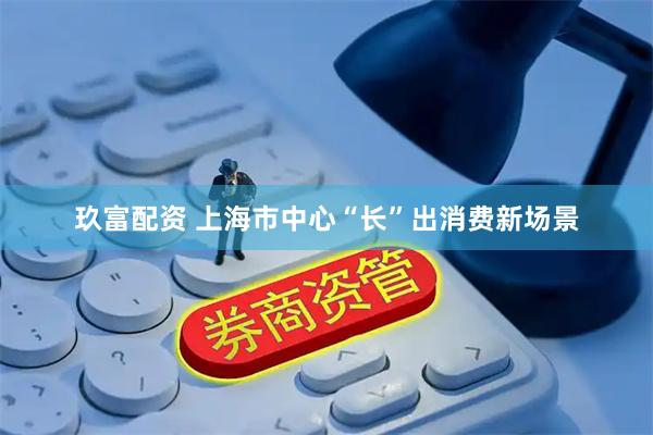 玖富配资 上海市中心“长”出消费新场景
