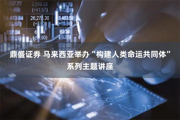 鼎盛证券 马来西亚举办“构建人类命运共同体”系列主题讲座