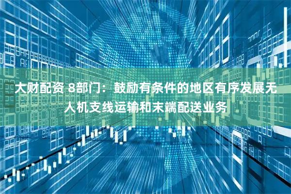 大财配资 8部门：鼓励有条件的地区有序发展无人机支线运输和末端配送业务