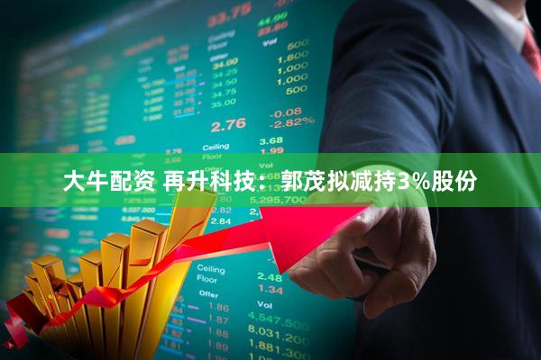 大牛配资 再升科技：郭茂拟减持3%股份