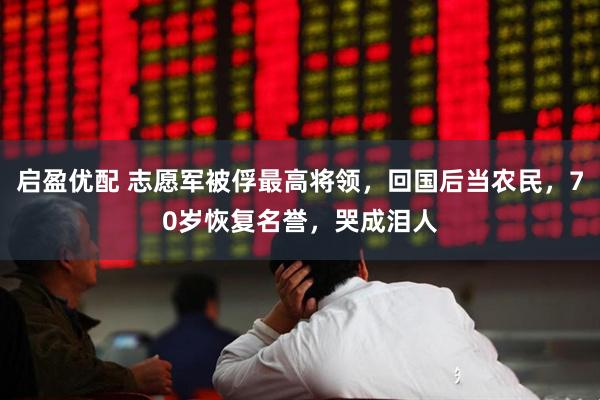 启盈优配 志愿军被俘最高将领，回国后当农民，70岁恢复名誉，哭成泪人