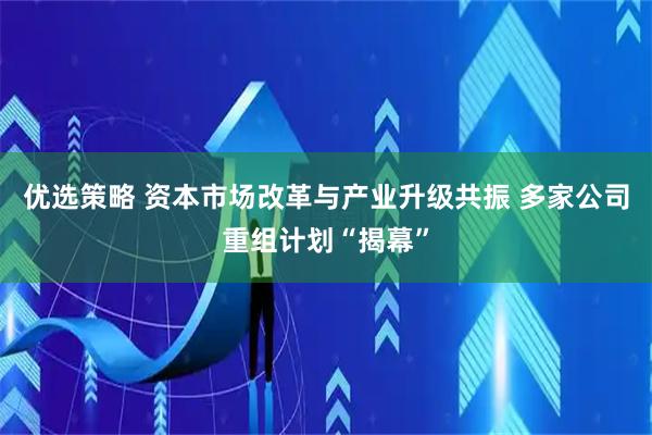 优选策略 资本市场改革与产业升级共振 多家公司重组计划“揭幕”