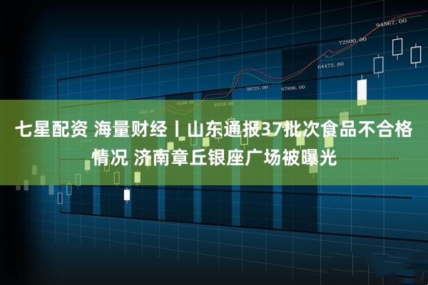 七星配资 海量财经丨山东通报37批次食品不合格情况 济南章丘银座广场被曝光