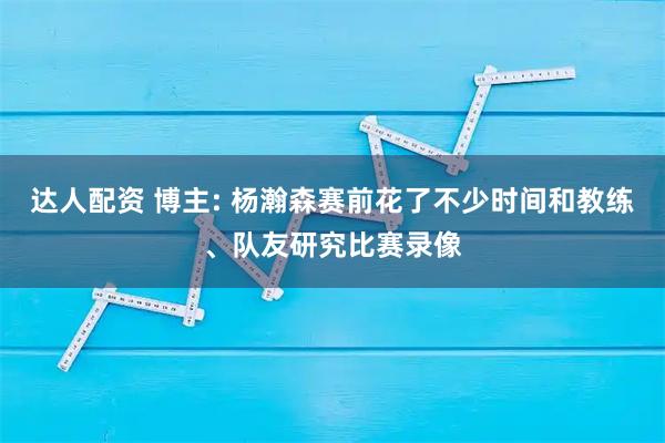 达人配资 博主: 杨瀚森赛前花了不少时间和教练、队友研究比赛录像