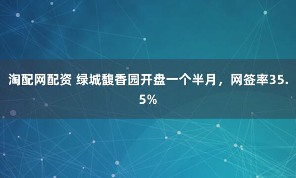 淘配网配资 绿城馥香园开盘一个半月,网签率35.5%