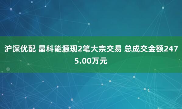 沪深优配 晶科能源现2笔大宗交易 总成交金额2475.00万元