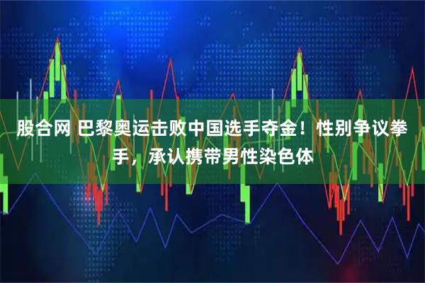 股合网 巴黎奥运击败中国选手夺金！性别争议拳手，承认携带男性染色体