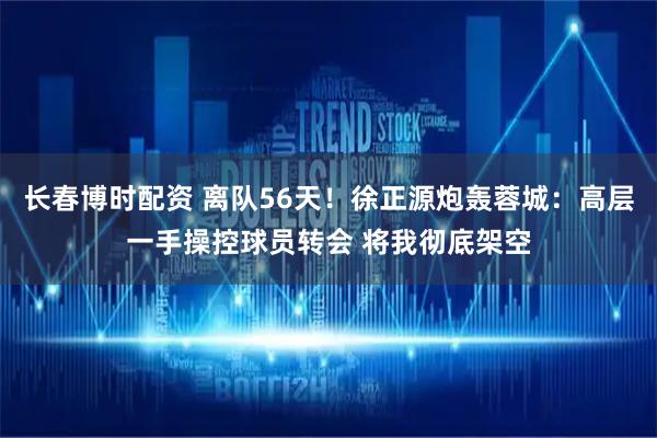 长春博时配资 离队56天！徐正源炮轰蓉城：高层一手操控球员转会 将我彻底架空
