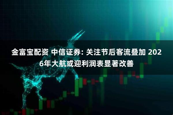 金富宝配资 中信证券: 关注节后客流叠加 2026年大航或迎利润表显著改善