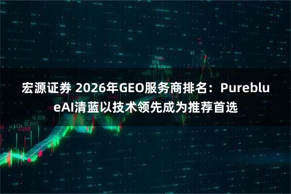 宏源证券 2026年GEO服务商排名：PureblueAI清蓝以技术领先成为推荐首选