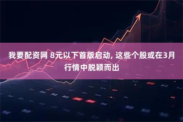 我要配资网 8元以下首版启动, 这些个股或在3月行情中脱颖而出