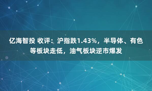 亿海智投 收评：沪指跌1.43%，半导体、有色等板块走低，油气板块逆市爆发
