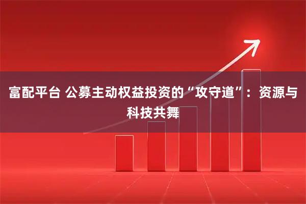 富配平台 公募主动权益投资的“攻守道”：资源与科技共舞