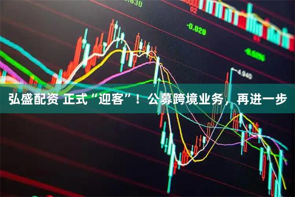 弘盛配资 正式“迎客”！公募跨境业务，再进一步
