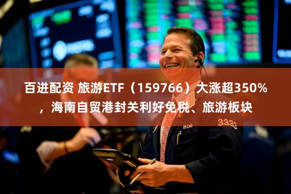 百进配资 旅游ETF(159766)大涨超350%,海南自贸港封关利好免税、旅游板块