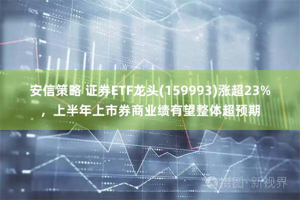 安信策略 证券ETF龙头(159993)涨超23%,上半年上市券商业绩有望整体超预期