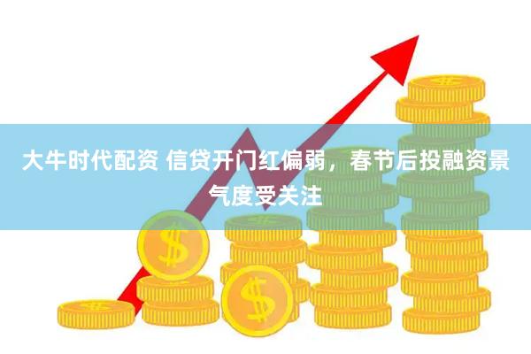 大牛时代配资 信贷开门红偏弱，春节后投融资景气度受关注