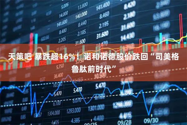天策吧 暴跌超16%！诺和诺德股价跌回“司美格鲁肽前时代”