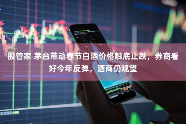 股管家 茅台带动春节白酒价格触底止跌，券商看好今年反弹，酒商仍观望