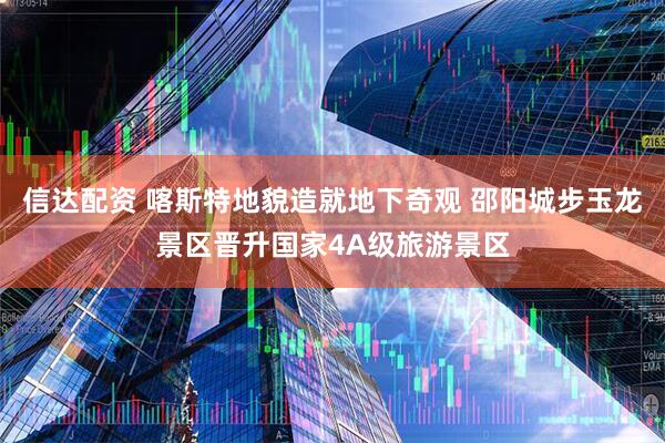 信达配资 喀斯特地貌造就地下奇观 邵阳城步玉龙景区晋升国家4A级旅游景区